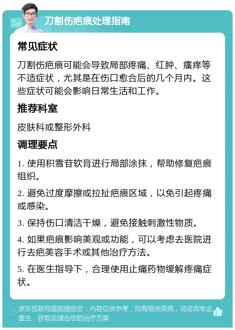 刀割伤疤痕处理指南 常见症状 刀割伤疤痕可能会导致局部疼痛、红肿、瘙痒等不适症状，尤其是在伤口愈合后的几个月内。这些症状可能会影响日常生活和工作。 推荐科室 皮肤科或整形外科 调理要点 1. 使用积雪苷软膏进行局部涂抹，帮助修复疤痕组织。 2. 避免过度摩擦或拉扯疤痕区域，以免引起疼痛或感染。 3. 保持伤口清洁干燥，避免接触刺激性物质。 4. 如果疤痕影响美观或功能，可以考虑去医院进行去疤美容手术或其他治疗方法。 5. 在医生指导下，合理使用止痛药物缓解疼痛症状。