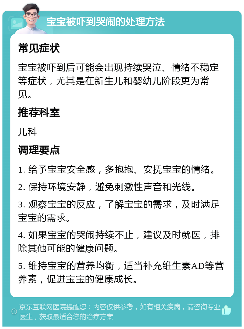 宝宝被吓到哭闹的处理方法 常见症状 宝宝被吓到后可能会出现持续哭泣、情绪不稳定等症状，尤其是在新生儿和婴幼儿阶段更为常见。 推荐科室 儿科 调理要点 1. 给予宝宝安全感，多抱抱、安抚宝宝的情绪。 2. 保持环境安静，避免刺激性声音和光线。 3. 观察宝宝的反应，了解宝宝的需求，及时满足宝宝的需求。 4. 如果宝宝的哭闹持续不止，建议及时就医，排除其他可能的健康问题。 5. 维持宝宝的营养均衡，适当补充维生素AD等营养素，促进宝宝的健康成长。