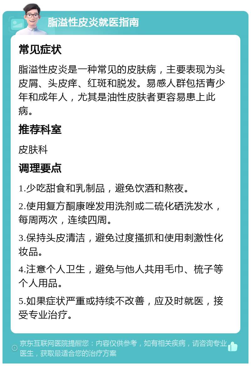 脂溢性皮炎就医指南 常见症状 脂溢性皮炎是一种常见的皮肤病，主要表现为头皮屑、头皮痒、红斑和脱发。易感人群包括青少年和成年人，尤其是油性皮肤者更容易患上此病。 推荐科室 皮肤科 调理要点 1.少吃甜食和乳制品，避免饮酒和熬夜。 2.使用复方酮康唑发用洗剂或二硫化硒洗发水，每周两次，连续四周。 3.保持头皮清洁，避免过度搔抓和使用刺激性化妆品。 4.注意个人卫生，避免与他人共用毛巾、梳子等个人用品。 5.如果症状严重或持续不改善，应及时就医，接受专业治疗。