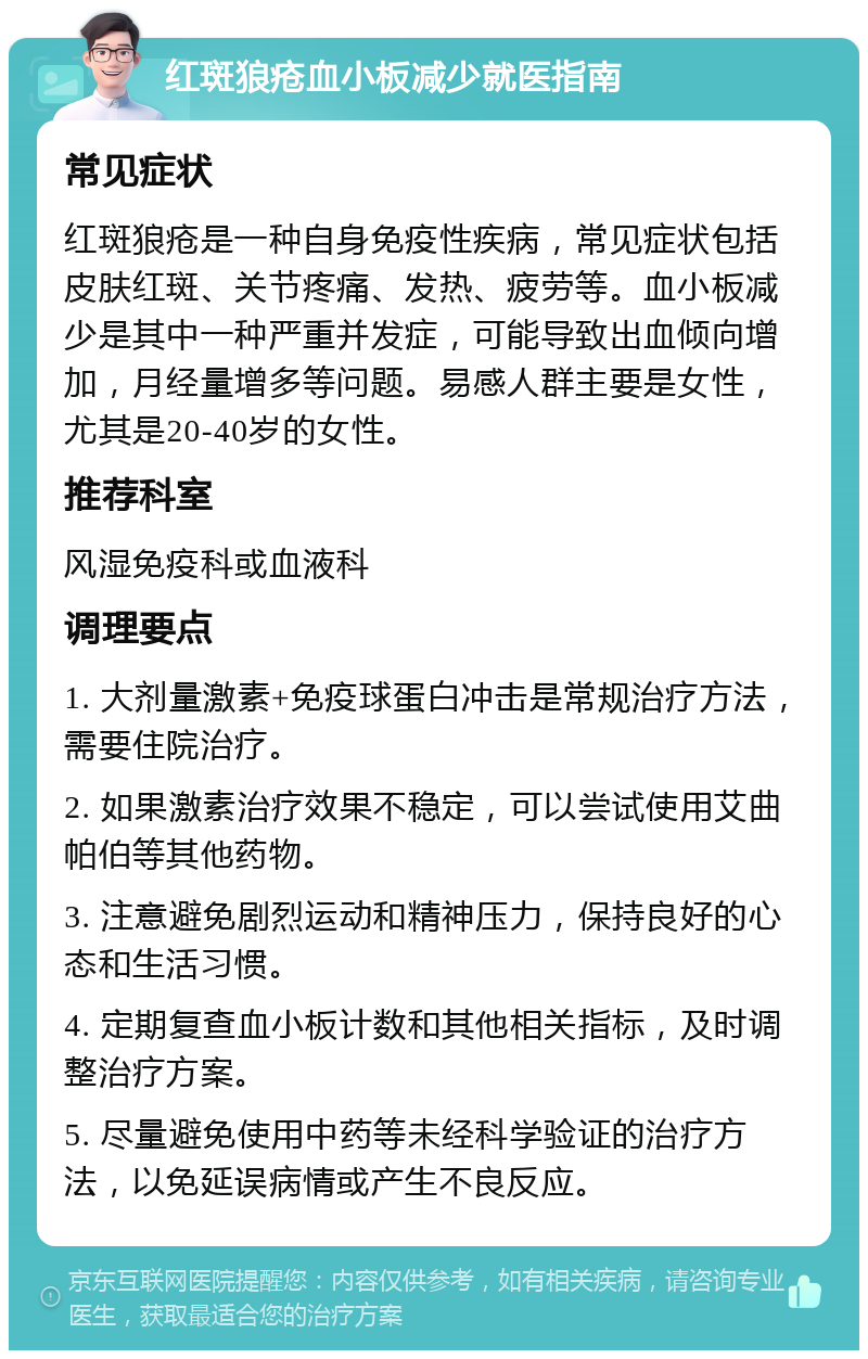 红斑狼疮血小板减少就医指南 常见症状 红斑狼疮是一种自身免疫性疾病，常见症状包括皮肤红斑、关节疼痛、发热、疲劳等。血小板减少是其中一种严重并发症，可能导致出血倾向增加，月经量增多等问题。易感人群主要是女性，尤其是20-40岁的女性。 推荐科室 风湿免疫科或血液科 调理要点 1. 大剂量激素+免疫球蛋白冲击是常规治疗方法，需要住院治疗。 2. 如果激素治疗效果不稳定，可以尝试使用艾曲帕伯等其他药物。 3. 注意避免剧烈运动和精神压力，保持良好的心态和生活习惯。 4. 定期复查血小板计数和其他相关指标，及时调整治疗方案。 5. 尽量避免使用中药等未经科学验证的治疗方法，以免延误病情或产生不良反应。