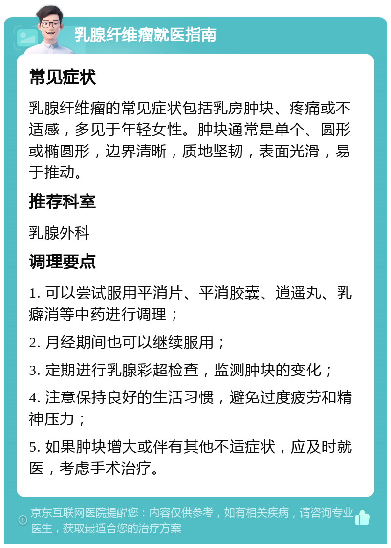 乳腺纤维瘤就医指南 常见症状 乳腺纤维瘤的常见症状包括乳房肿块、疼痛或不适感，多见于年轻女性。肿块通常是单个、圆形或椭圆形，边界清晰，质地坚韧，表面光滑，易于推动。 推荐科室 乳腺外科 调理要点 1. 可以尝试服用平消片、平消胶囊、逍遥丸、乳癖消等中药进行调理； 2. 月经期间也可以继续服用； 3. 定期进行乳腺彩超检查，监测肿块的变化； 4. 注意保持良好的生活习惯，避免过度疲劳和精神压力； 5. 如果肿块增大或伴有其他不适症状，应及时就医，考虑手术治疗。