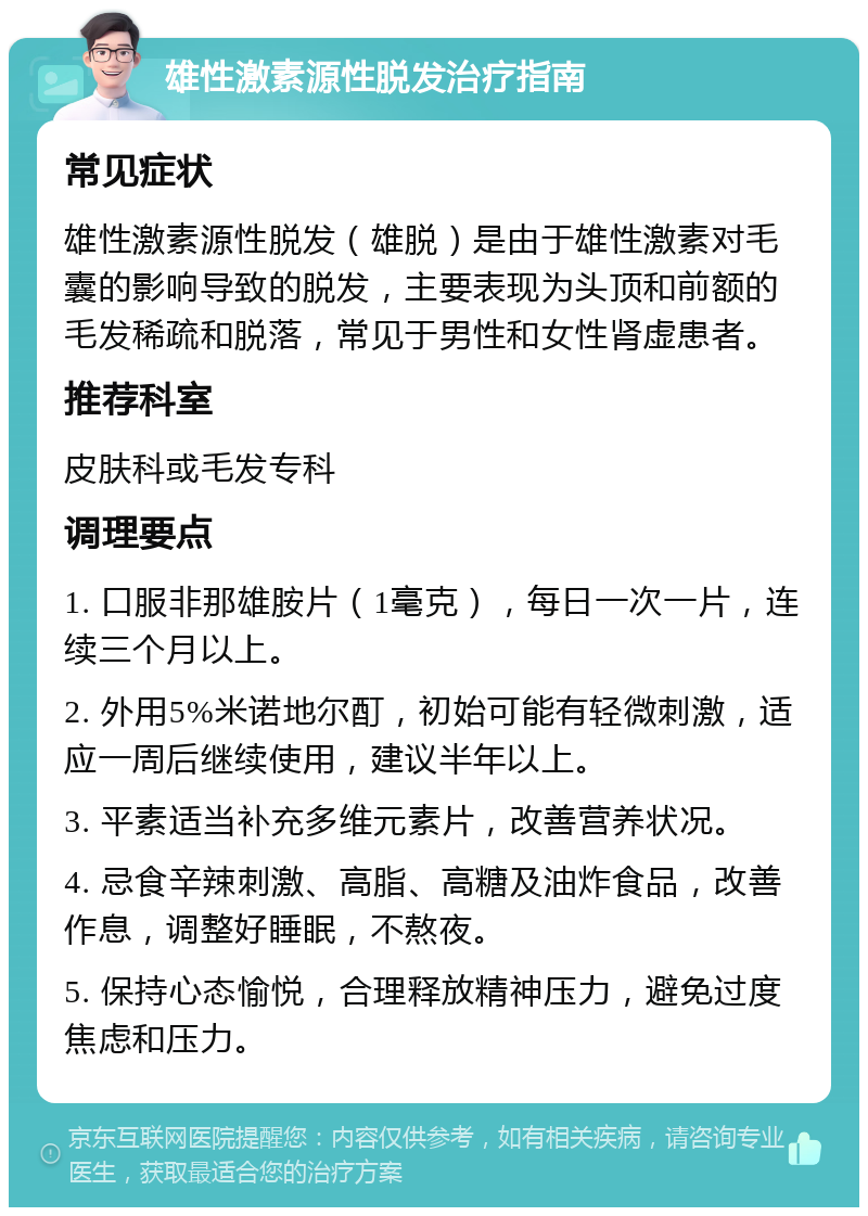 雄性激素源性脱发治疗指南 常见症状 雄性激素源性脱发（雄脱）是由于雄性激素对毛囊的影响导致的脱发，主要表现为头顶和前额的毛发稀疏和脱落，常见于男性和女性肾虚患者。 推荐科室 皮肤科或毛发专科 调理要点 1. 口服非那雄胺片（1毫克），每日一次一片，连续三个月以上。 2. 外用5%米诺地尔酊，初始可能有轻微刺激，适应一周后继续使用，建议半年以上。 3. 平素适当补充多维元素片，改善营养状况。 4. 忌食辛辣刺激、高脂、高糖及油炸食品，改善作息，调整好睡眠，不熬夜。 5. 保持心态愉悦，合理释放精神压力，避免过度焦虑和压力。