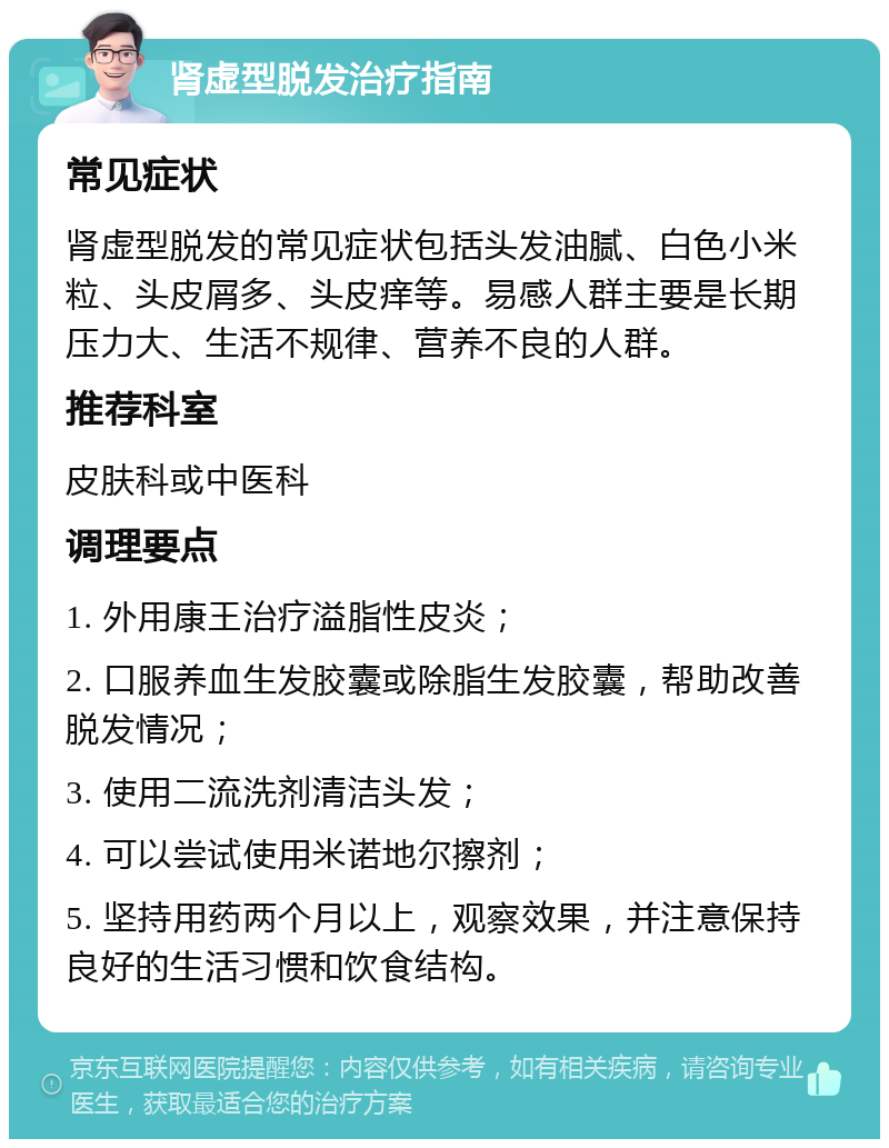 肾虚型脱发治疗指南 常见症状 肾虚型脱发的常见症状包括头发油腻、白色小米粒、头皮屑多、头皮痒等。易感人群主要是长期压力大、生活不规律、营养不良的人群。 推荐科室 皮肤科或中医科 调理要点 1. 外用康王治疗溢脂性皮炎； 2. 口服养血生发胶囊或除脂生发胶囊，帮助改善脱发情况； 3. 使用二流洗剂清洁头发； 4. 可以尝试使用米诺地尔擦剂； 5. 坚持用药两个月以上，观察效果，并注意保持良好的生活习惯和饮食结构。