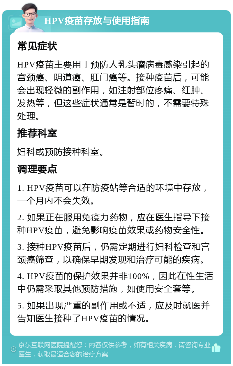 HPV疫苗存放与使用指南 常见症状 HPV疫苗主要用于预防人乳头瘤病毒感染引起的宫颈癌、阴道癌、肛门癌等。接种疫苗后，可能会出现轻微的副作用，如注射部位疼痛、红肿、发热等，但这些症状通常是暂时的，不需要特殊处理。 推荐科室 妇科或预防接种科室。 调理要点 1. HPV疫苗可以在防疫站等合适的环境中存放，一个月内不会失效。 2. 如果正在服用免疫力药物，应在医生指导下接种HPV疫苗，避免影响疫苗效果或药物安全性。 3. 接种HPV疫苗后，仍需定期进行妇科检查和宫颈癌筛查，以确保早期发现和治疗可能的疾病。 4. HPV疫苗的保护效果并非100%，因此在性生活中仍需采取其他预防措施，如使用安全套等。 5. 如果出现严重的副作用或不适，应及时就医并告知医生接种了HPV疫苗的情况。