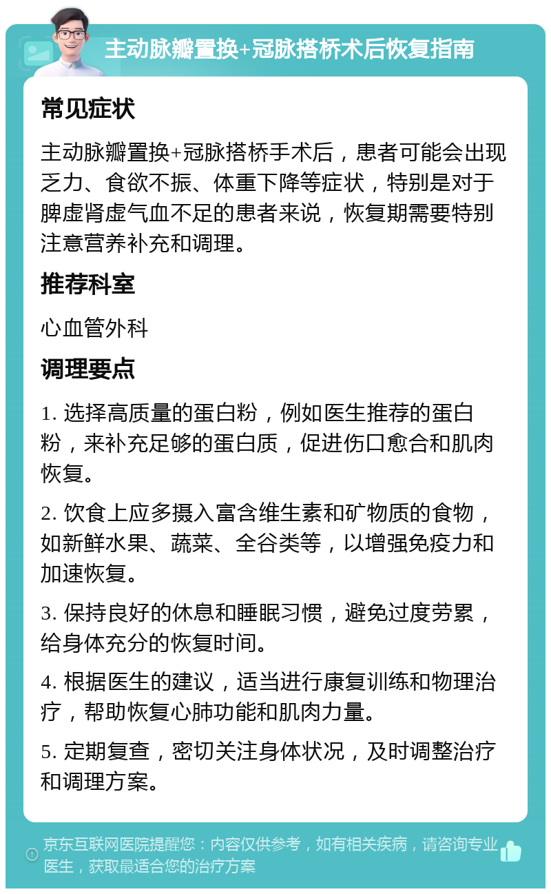 主动脉瓣置换+冠脉搭桥术后恢复指南 常见症状 主动脉瓣置换+冠脉搭桥手术后，患者可能会出现乏力、食欲不振、体重下降等症状，特别是对于脾虚肾虚气血不足的患者来说，恢复期需要特别注意营养补充和调理。 推荐科室 心血管外科 调理要点 1. 选择高质量的蛋白粉，例如医生推荐的蛋白粉，来补充足够的蛋白质，促进伤口愈合和肌肉恢复。 2. 饮食上应多摄入富含维生素和矿物质的食物，如新鲜水果、蔬菜、全谷类等，以增强免疫力和加速恢复。 3. 保持良好的休息和睡眠习惯，避免过度劳累，给身体充分的恢复时间。 4. 根据医生的建议，适当进行康复训练和物理治疗，帮助恢复心肺功能和肌肉力量。 5. 定期复查，密切关注身体状况，及时调整治疗和调理方案。