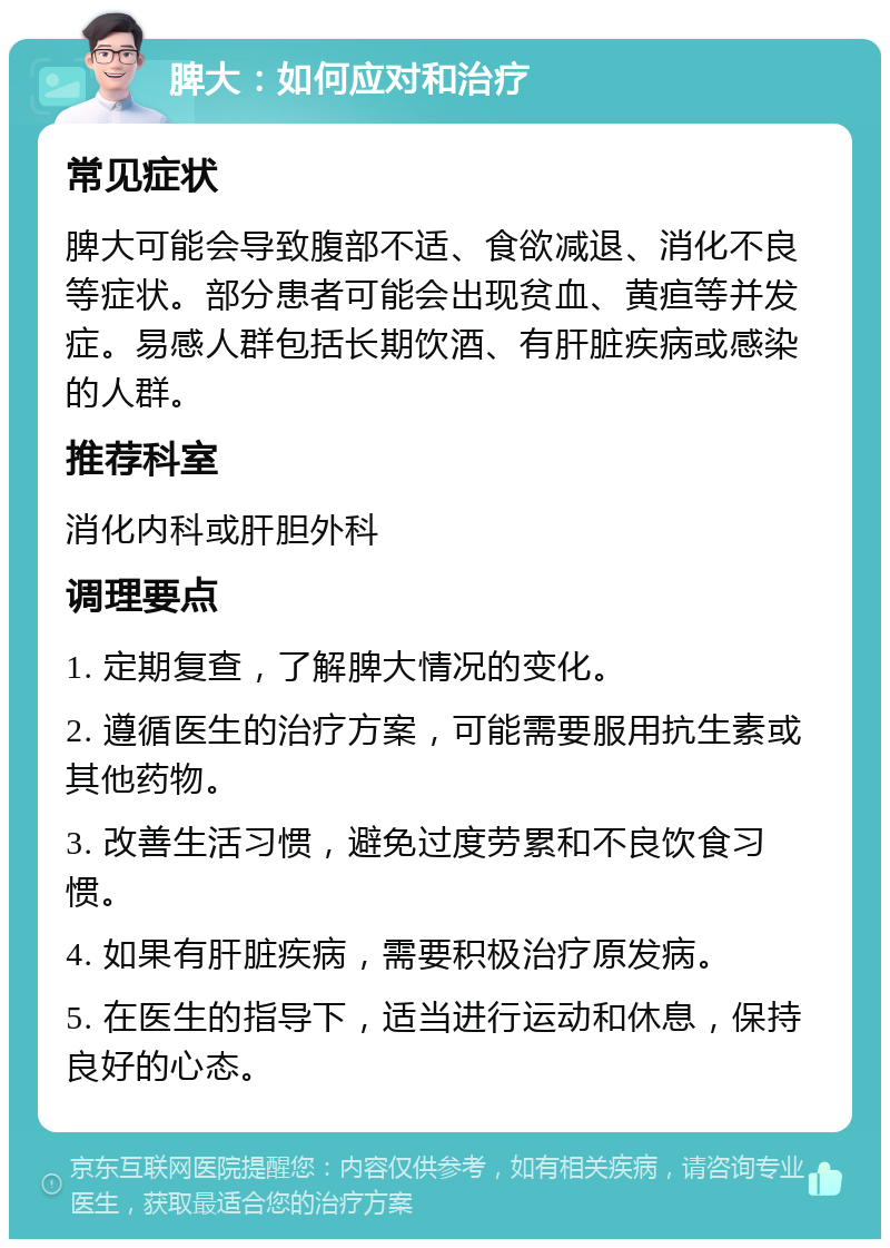 脾大：如何应对和治疗 常见症状 脾大可能会导致腹部不适、食欲减退、消化不良等症状。部分患者可能会出现贫血、黄疸等并发症。易感人群包括长期饮酒、有肝脏疾病或感染的人群。 推荐科室 消化内科或肝胆外科 调理要点 1. 定期复查，了解脾大情况的变化。 2. 遵循医生的治疗方案，可能需要服用抗生素或其他药物。 3. 改善生活习惯，避免过度劳累和不良饮食习惯。 4. 如果有肝脏疾病，需要积极治疗原发病。 5. 在医生的指导下，适当进行运动和休息，保持良好的心态。