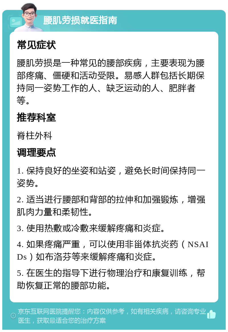 腰肌劳损就医指南 常见症状 腰肌劳损是一种常见的腰部疾病，主要表现为腰部疼痛、僵硬和活动受限。易感人群包括长期保持同一姿势工作的人、缺乏运动的人、肥胖者等。 推荐科室 脊柱外科 调理要点 1. 保持良好的坐姿和站姿，避免长时间保持同一姿势。 2. 适当进行腰部和背部的拉伸和加强锻炼，增强肌肉力量和柔韧性。 3. 使用热敷或冷敷来缓解疼痛和炎症。 4. 如果疼痛严重，可以使用非甾体抗炎药（NSAIDs）如布洛芬等来缓解疼痛和炎症。 5. 在医生的指导下进行物理治疗和康复训练，帮助恢复正常的腰部功能。