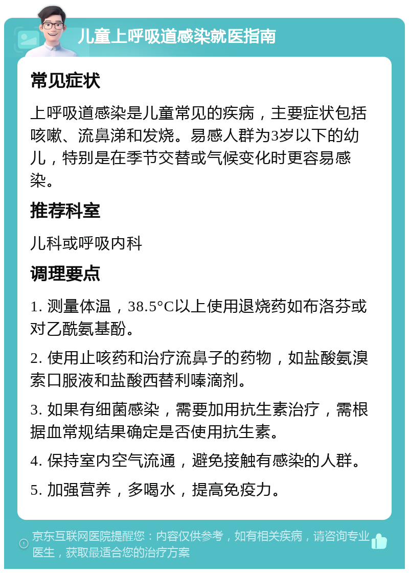 儿童上呼吸道感染就医指南 常见症状 上呼吸道感染是儿童常见的疾病，主要症状包括咳嗽、流鼻涕和发烧。易感人群为3岁以下的幼儿，特别是在季节交替或气候变化时更容易感染。 推荐科室 儿科或呼吸内科 调理要点 1. 测量体温，38.5°C以上使用退烧药如布洛芬或对乙酰氨基酚。 2. 使用止咳药和治疗流鼻子的药物，如盐酸氨溴索口服液和盐酸西替利嗪滴剂。 3. 如果有细菌感染，需要加用抗生素治疗，需根据血常规结果确定是否使用抗生素。 4. 保持室内空气流通，避免接触有感染的人群。 5. 加强营养，多喝水，提高免疫力。