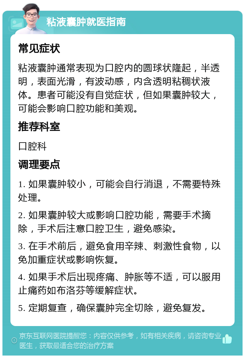 粘液囊肿就医指南 常见症状 粘液囊肿通常表现为口腔内的圆球状隆起，半透明，表面光滑，有波动感，内含透明粘稠状液体。患者可能没有自觉症状，但如果囊肿较大，可能会影响口腔功能和美观。 推荐科室 口腔科 调理要点 1. 如果囊肿较小，可能会自行消退，不需要特殊处理。 2. 如果囊肿较大或影响口腔功能，需要手术摘除，手术后注意口腔卫生，避免感染。 3. 在手术前后，避免食用辛辣、刺激性食物，以免加重症状或影响恢复。 4. 如果手术后出现疼痛、肿胀等不适，可以服用止痛药如布洛芬等缓解症状。 5. 定期复查，确保囊肿完全切除，避免复发。