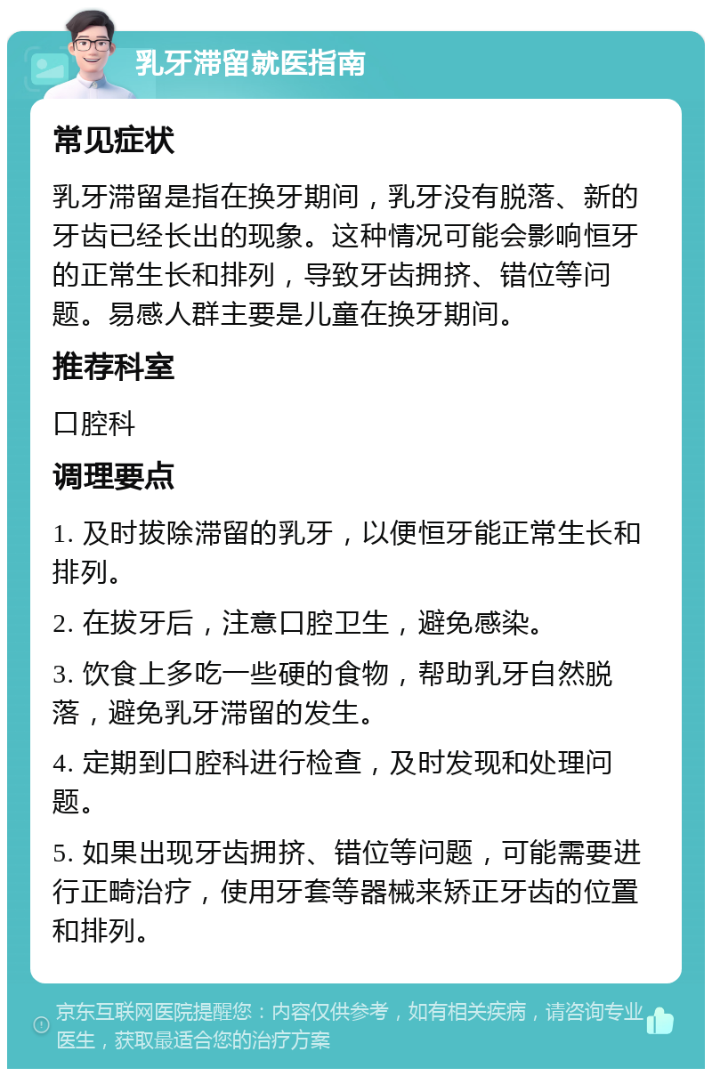 乳牙滞留就医指南 常见症状 乳牙滞留是指在换牙期间，乳牙没有脱落、新的牙齿已经长出的现象。这种情况可能会影响恒牙的正常生长和排列，导致牙齿拥挤、错位等问题。易感人群主要是儿童在换牙期间。 推荐科室 口腔科 调理要点 1. 及时拔除滞留的乳牙，以便恒牙能正常生长和排列。 2. 在拔牙后，注意口腔卫生，避免感染。 3. 饮食上多吃一些硬的食物，帮助乳牙自然脱落，避免乳牙滞留的发生。 4. 定期到口腔科进行检查，及时发现和处理问题。 5. 如果出现牙齿拥挤、错位等问题，可能需要进行正畸治疗，使用牙套等器械来矫正牙齿的位置和排列。