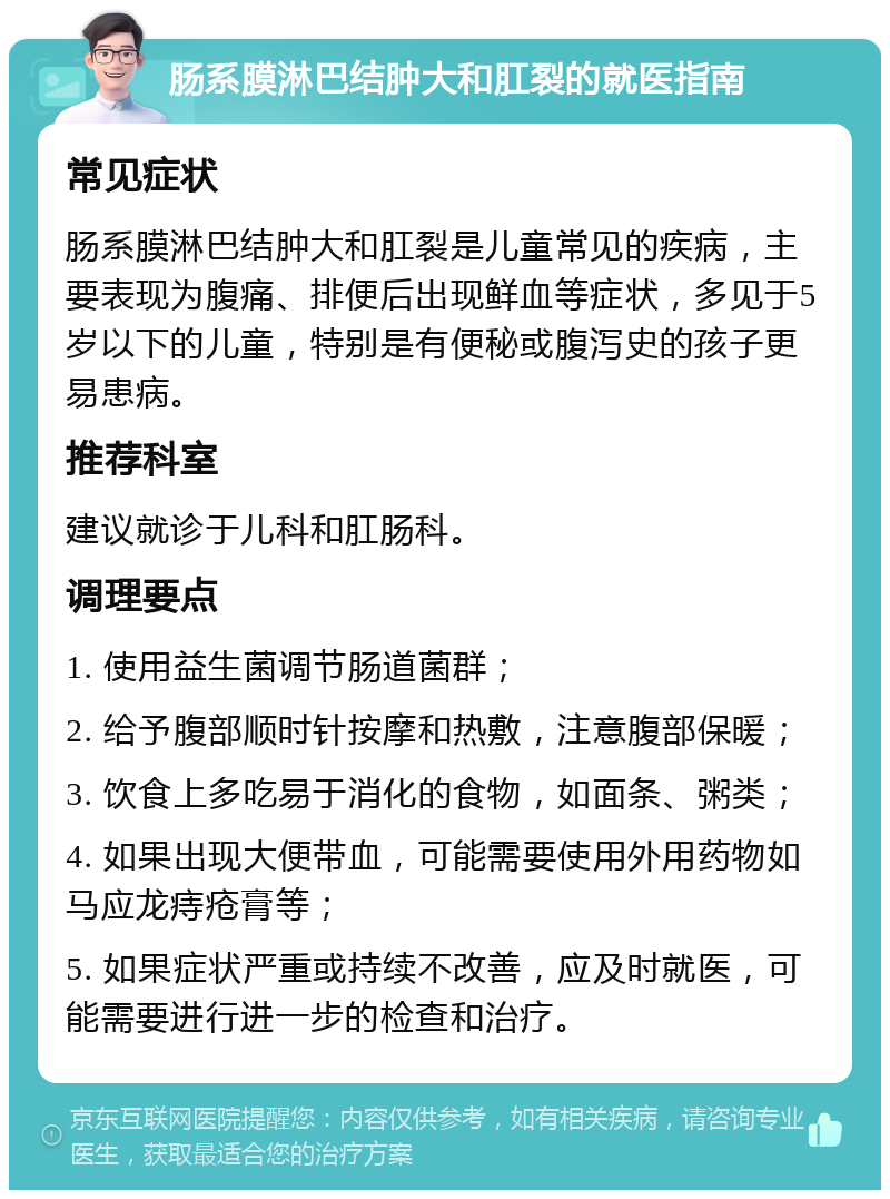 肠系膜淋巴结肿大和肛裂的就医指南 常见症状 肠系膜淋巴结肿大和肛裂是儿童常见的疾病，主要表现为腹痛、排便后出现鲜血等症状，多见于5岁以下的儿童，特别是有便秘或腹泻史的孩子更易患病。 推荐科室 建议就诊于儿科和肛肠科。 调理要点 1. 使用益生菌调节肠道菌群； 2. 给予腹部顺时针按摩和热敷，注意腹部保暖； 3. 饮食上多吃易于消化的食物，如面条、粥类； 4. 如果出现大便带血，可能需要使用外用药物如马应龙痔疮膏等； 5. 如果症状严重或持续不改善，应及时就医，可能需要进行进一步的检查和治疗。