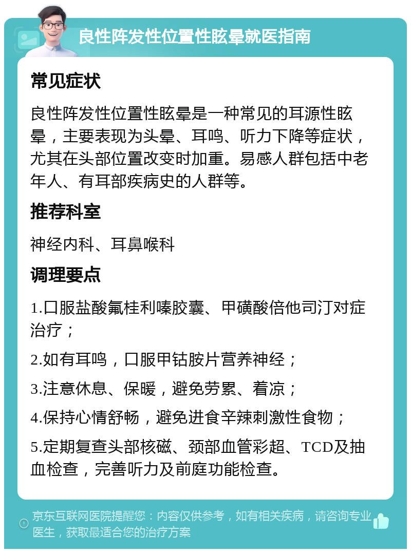 良性阵发性位置性眩晕就医指南 常见症状 良性阵发性位置性眩晕是一种常见的耳源性眩晕，主要表现为头晕、耳鸣、听力下降等症状，尤其在头部位置改变时加重。易感人群包括中老年人、有耳部疾病史的人群等。 推荐科室 神经内科、耳鼻喉科 调理要点 1.口服盐酸氟桂利嗪胶囊、甲磺酸倍他司汀对症治疗； 2.如有耳鸣，口服甲钴胺片营养神经； 3.注意休息、保暖，避免劳累、着凉； 4.保持心情舒畅，避免进食辛辣刺激性食物； 5.定期复查头部核磁、颈部血管彩超、TCD及抽血检查，完善听力及前庭功能检查。