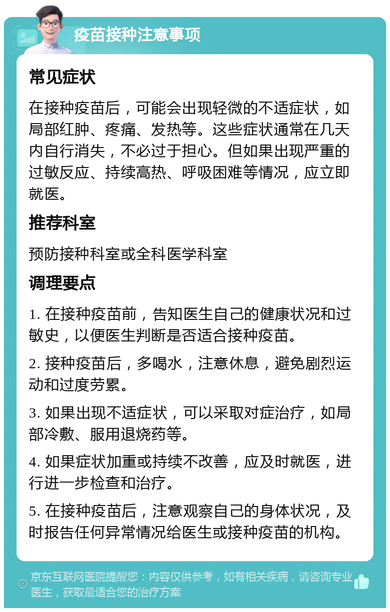 疫苗接种注意事项 常见症状 在接种疫苗后，可能会出现轻微的不适症状，如局部红肿、疼痛、发热等。这些症状通常在几天内自行消失，不必过于担心。但如果出现严重的过敏反应、持续高热、呼吸困难等情况，应立即就医。 推荐科室 预防接种科室或全科医学科室 调理要点 1. 在接种疫苗前，告知医生自己的健康状况和过敏史，以便医生判断是否适合接种疫苗。 2. 接种疫苗后，多喝水，注意休息，避免剧烈运动和过度劳累。 3. 如果出现不适症状，可以采取对症治疗，如局部冷敷、服用退烧药等。 4. 如果症状加重或持续不改善，应及时就医，进行进一步检查和治疗。 5. 在接种疫苗后，注意观察自己的身体状况，及时报告任何异常情况给医生或接种疫苗的机构。