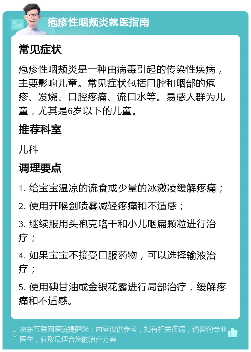 疱疹性咽颊炎就医指南 常见症状 疱疹性咽颊炎是一种由病毒引起的传染性疾病，主要影响儿童。常见症状包括口腔和咽部的疱疹、发烧、口腔疼痛、流口水等。易感人群为儿童，尤其是6岁以下的儿童。 推荐科室 儿科 调理要点 1. 给宝宝温凉的流食或少量的冰激凌缓解疼痛； 2. 使用开喉剑喷雾减轻疼痛和不适感； 3. 继续服用头孢克咯干和小儿咽扁颗粒进行治疗； 4. 如果宝宝不接受口服药物，可以选择输液治疗； 5. 使用碘甘油或金银花露进行局部治疗，缓解疼痛和不适感。