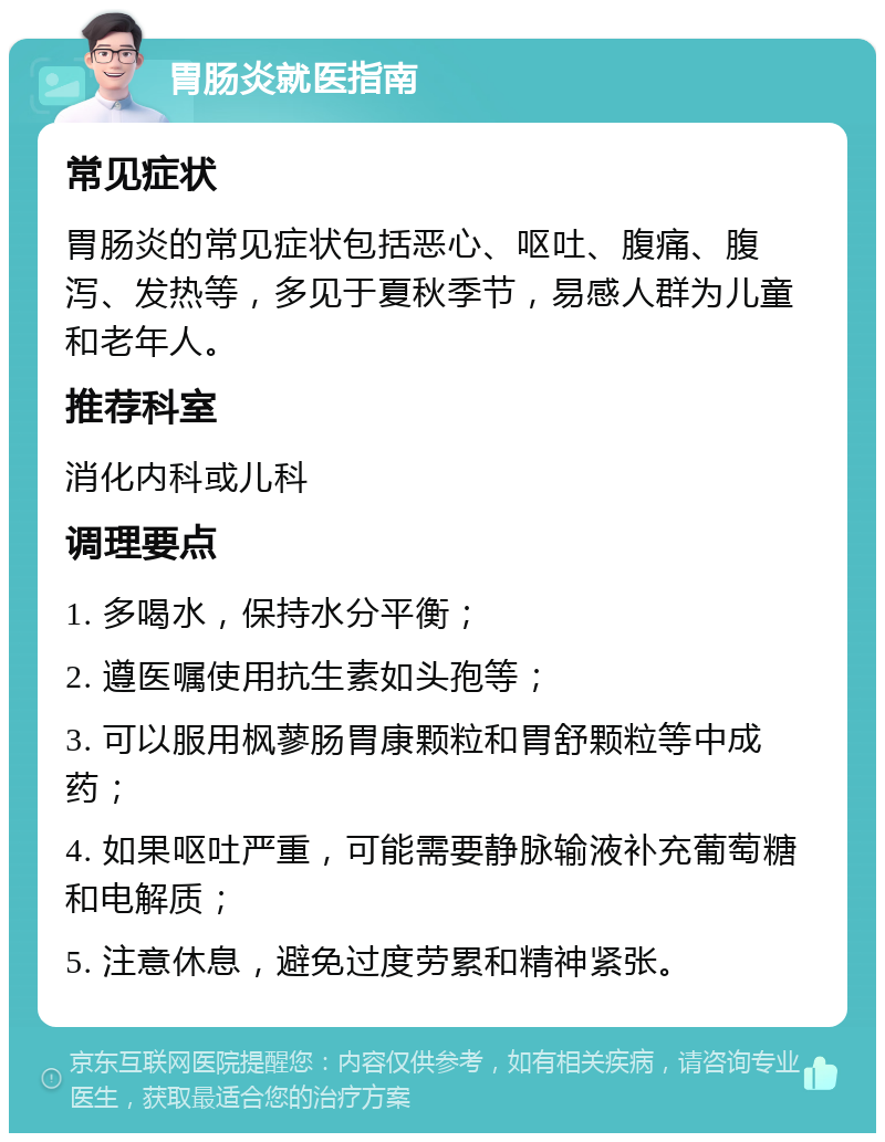 胃肠炎就医指南 常见症状 胃肠炎的常见症状包括恶心、呕吐、腹痛、腹泻、发热等，多见于夏秋季节，易感人群为儿童和老年人。 推荐科室 消化内科或儿科 调理要点 1. 多喝水，保持水分平衡； 2. 遵医嘱使用抗生素如头孢等； 3. 可以服用枫蓼肠胃康颗粒和胃舒颗粒等中成药； 4. 如果呕吐严重，可能需要静脉输液补充葡萄糖和电解质； 5. 注意休息，避免过度劳累和精神紧张。