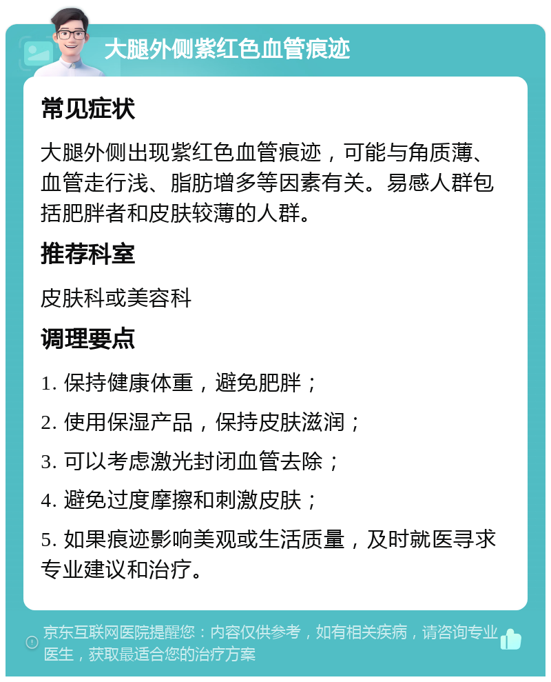 大腿外侧紫红色血管痕迹 常见症状 大腿外侧出现紫红色血管痕迹，可能与角质薄、血管走行浅、脂肪增多等因素有关。易感人群包括肥胖者和皮肤较薄的人群。 推荐科室 皮肤科或美容科 调理要点 1. 保持健康体重，避免肥胖； 2. 使用保湿产品，保持皮肤滋润； 3. 可以考虑激光封闭血管去除； 4. 避免过度摩擦和刺激皮肤； 5. 如果痕迹影响美观或生活质量，及时就医寻求专业建议和治疗。