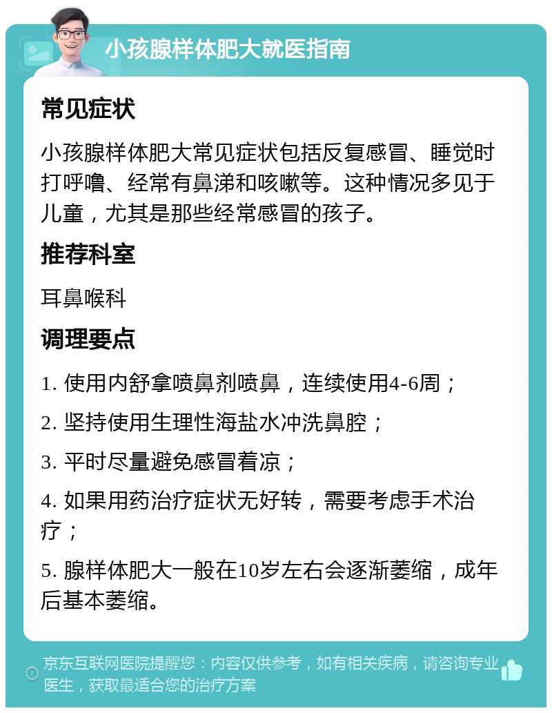 小孩腺样体肥大就医指南 常见症状 小孩腺样体肥大常见症状包括反复感冒、睡觉时打呼噜、经常有鼻涕和咳嗽等。这种情况多见于儿童，尤其是那些经常感冒的孩子。 推荐科室 耳鼻喉科 调理要点 1. 使用内舒拿喷鼻剂喷鼻，连续使用4-6周； 2. 坚持使用生理性海盐水冲洗鼻腔； 3. 平时尽量避免感冒着凉； 4. 如果用药治疗症状无好转，需要考虑手术治疗； 5. 腺样体肥大一般在10岁左右会逐渐萎缩，成年后基本萎缩。