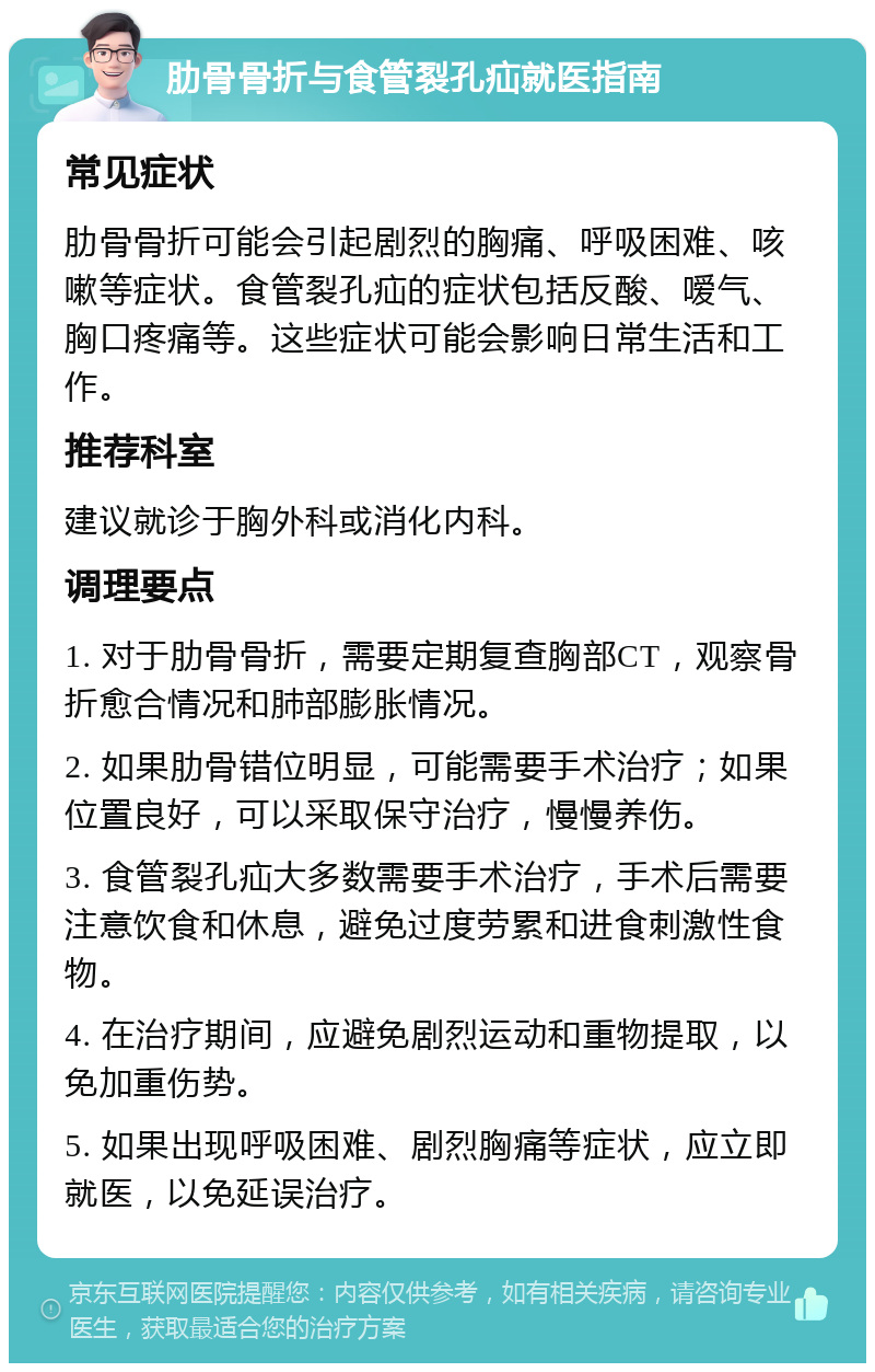 肋骨骨折与食管裂孔疝就医指南 常见症状 肋骨骨折可能会引起剧烈的胸痛、呼吸困难、咳嗽等症状。食管裂孔疝的症状包括反酸、嗳气、胸口疼痛等。这些症状可能会影响日常生活和工作。 推荐科室 建议就诊于胸外科或消化内科。 调理要点 1. 对于肋骨骨折，需要定期复查胸部CT，观察骨折愈合情况和肺部膨胀情况。 2. 如果肋骨错位明显，可能需要手术治疗；如果位置良好，可以采取保守治疗，慢慢养伤。 3. 食管裂孔疝大多数需要手术治疗，手术后需要注意饮食和休息，避免过度劳累和进食刺激性食物。 4. 在治疗期间，应避免剧烈运动和重物提取，以免加重伤势。 5. 如果出现呼吸困难、剧烈胸痛等症状，应立即就医，以免延误治疗。