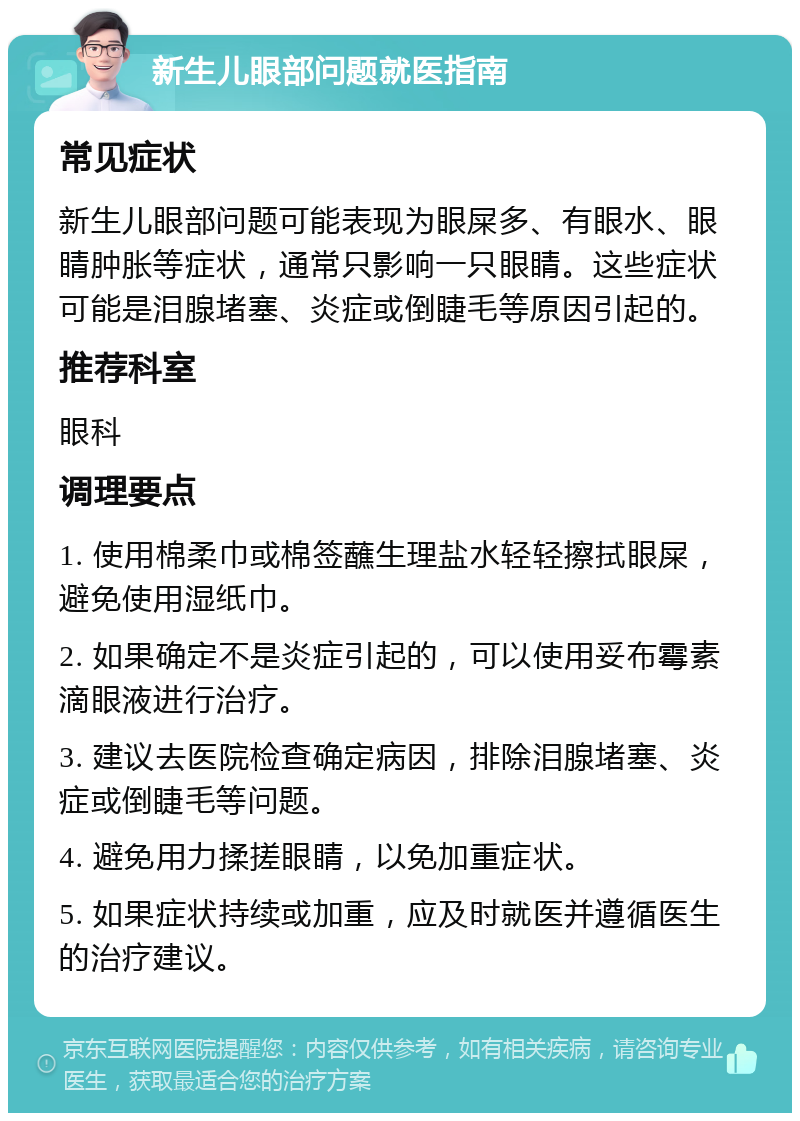 新生儿眼部问题就医指南 常见症状 新生儿眼部问题可能表现为眼屎多、有眼水、眼睛肿胀等症状，通常只影响一只眼睛。这些症状可能是泪腺堵塞、炎症或倒睫毛等原因引起的。 推荐科室 眼科 调理要点 1. 使用棉柔巾或棉签蘸生理盐水轻轻擦拭眼屎，避免使用湿纸巾。 2. 如果确定不是炎症引起的，可以使用妥布霉素滴眼液进行治疗。 3. 建议去医院检查确定病因，排除泪腺堵塞、炎症或倒睫毛等问题。 4. 避免用力揉搓眼睛，以免加重症状。 5. 如果症状持续或加重，应及时就医并遵循医生的治疗建议。