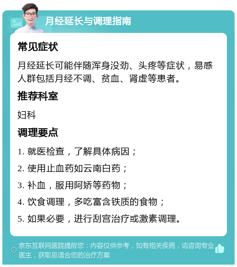 月经延长与调理指南 常见症状 月经延长可能伴随浑身没劲、头疼等症状，易感人群包括月经不调、贫血、肾虚等患者。 推荐科室 妇科 调理要点 1. 就医检查，了解具体病因； 2. 使用止血药如云南白药； 3. 补血，服用阿娇等药物； 4. 饮食调理，多吃富含铁质的食物； 5. 如果必要，进行刮宫治疗或激素调理。