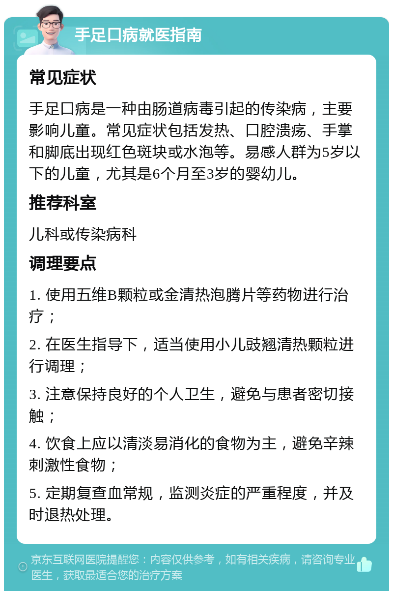 手足口病就医指南 常见症状 手足口病是一种由肠道病毒引起的传染病，主要影响儿童。常见症状包括发热、口腔溃疡、手掌和脚底出现红色斑块或水泡等。易感人群为5岁以下的儿童，尤其是6个月至3岁的婴幼儿。 推荐科室 儿科或传染病科 调理要点 1. 使用五维B颗粒或金清热泡腾片等药物进行治疗； 2. 在医生指导下，适当使用小儿豉翘清热颗粒进行调理； 3. 注意保持良好的个人卫生，避免与患者密切接触； 4. 饮食上应以清淡易消化的食物为主，避免辛辣刺激性食物； 5. 定期复查血常规，监测炎症的严重程度，并及时退热处理。