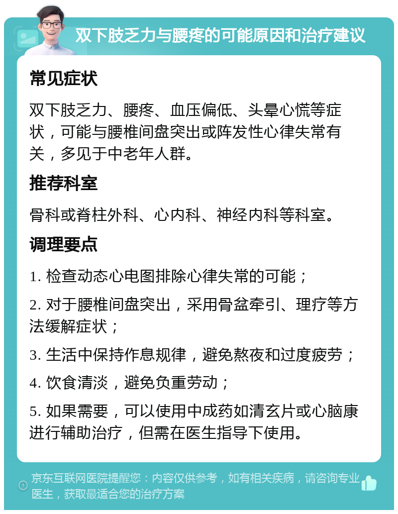 双下肢乏力与腰疼的可能原因和治疗建议 常见症状 双下肢乏力、腰疼、血压偏低、头晕心慌等症状，可能与腰椎间盘突出或阵发性心律失常有关，多见于中老年人群。 推荐科室 骨科或脊柱外科、心内科、神经内科等科室。 调理要点 1. 检查动态心电图排除心律失常的可能； 2. 对于腰椎间盘突出，采用骨盆牵引、理疗等方法缓解症状； 3. 生活中保持作息规律，避免熬夜和过度疲劳； 4. 饮食清淡，避免负重劳动； 5. 如果需要，可以使用中成药如清玄片或心脑康进行辅助治疗，但需在医生指导下使用。