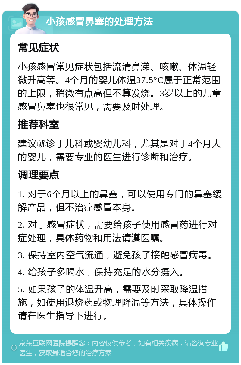 小孩感冒鼻塞的处理方法 常见症状 小孩感冒常见症状包括流清鼻涕、咳嗽、体温轻微升高等。4个月的婴儿体温37.5°C属于正常范围的上限，稍微有点高但不算发烧。3岁以上的儿童感冒鼻塞也很常见，需要及时处理。 推荐科室 建议就诊于儿科或婴幼儿科，尤其是对于4个月大的婴儿，需要专业的医生进行诊断和治疗。 调理要点 1. 对于6个月以上的鼻塞，可以使用专门的鼻塞缓解产品，但不治疗感冒本身。 2. 对于感冒症状，需要给孩子使用感冒药进行对症处理，具体药物和用法请遵医嘱。 3. 保持室内空气流通，避免孩子接触感冒病毒。 4. 给孩子多喝水，保持充足的水分摄入。 5. 如果孩子的体温升高，需要及时采取降温措施，如使用退烧药或物理降温等方法，具体操作请在医生指导下进行。