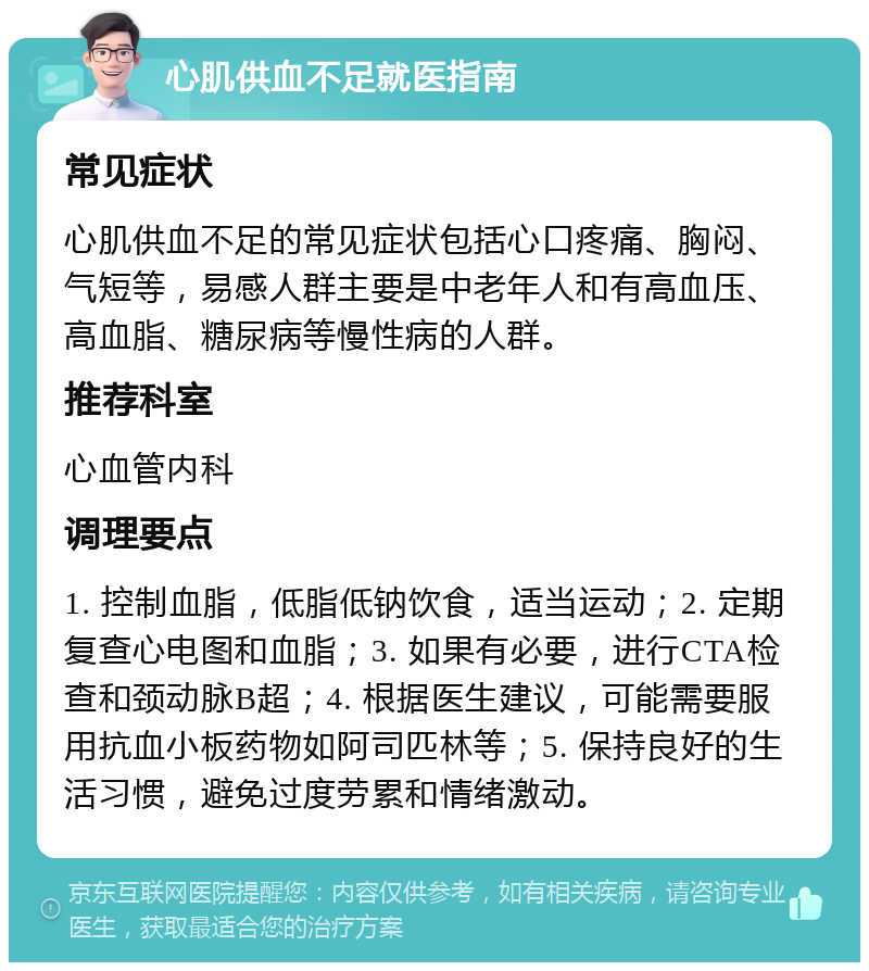 心肌供血不足就医指南 常见症状 心肌供血不足的常见症状包括心口疼痛、胸闷、气短等，易感人群主要是中老年人和有高血压、高血脂、糖尿病等慢性病的人群。 推荐科室 心血管内科 调理要点 1. 控制血脂，低脂低钠饮食，适当运动；2. 定期复查心电图和血脂；3. 如果有必要，进行CTA检查和颈动脉B超；4. 根据医生建议，可能需要服用抗血小板药物如阿司匹林等；5. 保持良好的生活习惯，避免过度劳累和情绪激动。