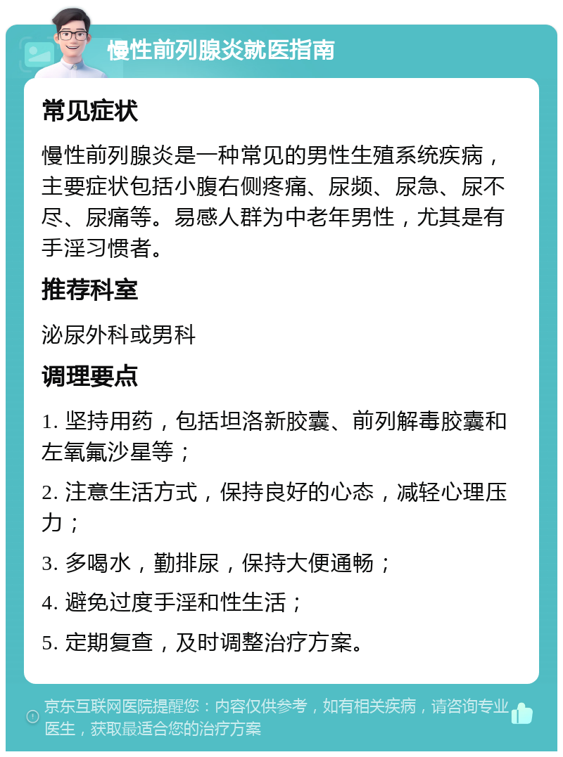 慢性前列腺炎就医指南 常见症状 慢性前列腺炎是一种常见的男性生殖系统疾病，主要症状包括小腹右侧疼痛、尿频、尿急、尿不尽、尿痛等。易感人群为中老年男性，尤其是有手淫习惯者。 推荐科室 泌尿外科或男科 调理要点 1. 坚持用药，包括坦洛新胶囊、前列解毒胶囊和左氧氟沙星等； 2. 注意生活方式，保持良好的心态，减轻心理压力； 3. 多喝水，勤排尿，保持大便通畅； 4. 避免过度手淫和性生活； 5. 定期复查，及时调整治疗方案。