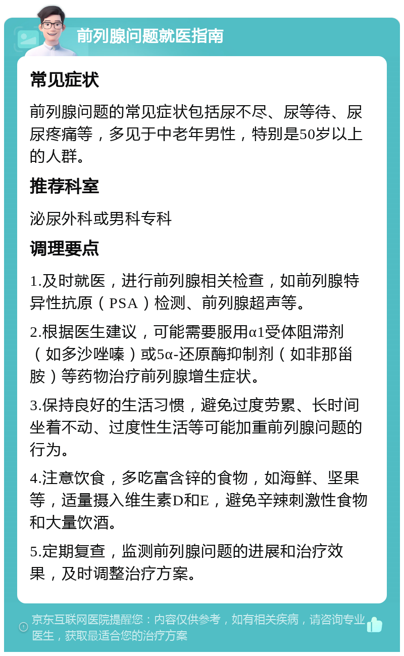 前列腺问题就医指南 常见症状 前列腺问题的常见症状包括尿不尽、尿等待、尿尿疼痛等，多见于中老年男性，特别是50岁以上的人群。 推荐科室 泌尿外科或男科专科 调理要点 1.及时就医，进行前列腺相关检查，如前列腺特异性抗原（PSA）检测、前列腺超声等。 2.根据医生建议，可能需要服用α1受体阻滞剂（如多沙唑嗪）或5α-还原酶抑制剂（如非那甾胺）等药物治疗前列腺增生症状。 3.保持良好的生活习惯，避免过度劳累、长时间坐着不动、过度性生活等可能加重前列腺问题的行为。 4.注意饮食，多吃富含锌的食物，如海鲜、坚果等，适量摄入维生素D和E，避免辛辣刺激性食物和大量饮酒。 5.定期复查，监测前列腺问题的进展和治疗效果，及时调整治疗方案。