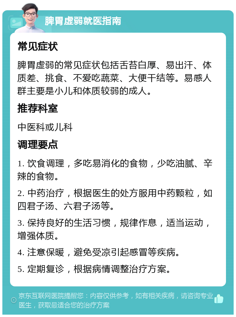 脾胃虚弱就医指南 常见症状 脾胃虚弱的常见症状包括舌苔白厚、易出汗、体质差、挑食、不爱吃蔬菜、大便干结等。易感人群主要是小儿和体质较弱的成人。 推荐科室 中医科或儿科 调理要点 1. 饮食调理，多吃易消化的食物，少吃油腻、辛辣的食物。 2. 中药治疗，根据医生的处方服用中药颗粒，如四君子汤、六君子汤等。 3. 保持良好的生活习惯，规律作息，适当运动，增强体质。 4. 注意保暖，避免受凉引起感冒等疾病。 5. 定期复诊，根据病情调整治疗方案。