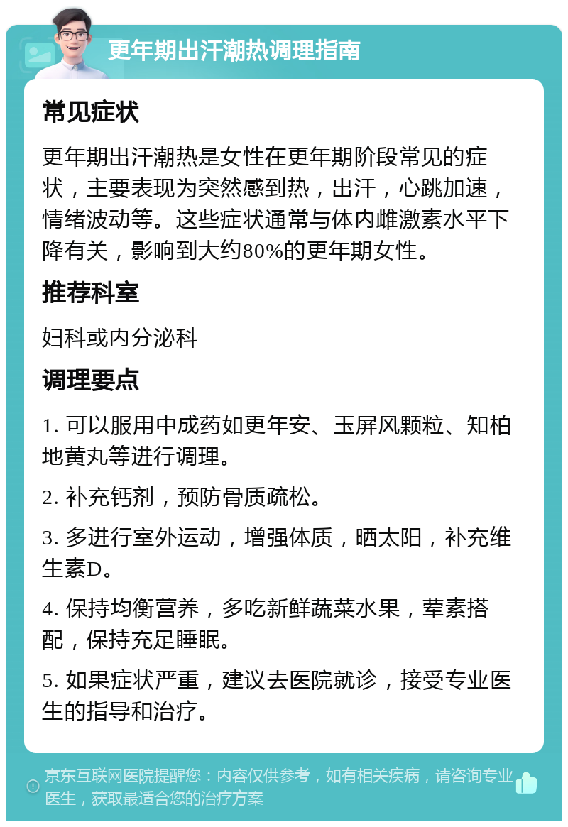 更年期出汗潮热调理指南 常见症状 更年期出汗潮热是女性在更年期阶段常见的症状，主要表现为突然感到热，出汗，心跳加速，情绪波动等。这些症状通常与体内雌激素水平下降有关，影响到大约80%的更年期女性。 推荐科室 妇科或内分泌科 调理要点 1. 可以服用中成药如更年安、玉屏风颗粒、知柏地黄丸等进行调理。 2. 补充钙剂，预防骨质疏松。 3. 多进行室外运动，增强体质，晒太阳，补充维生素D。 4. 保持均衡营养，多吃新鲜蔬菜水果，荤素搭配，保持充足睡眠。 5. 如果症状严重，建议去医院就诊，接受专业医生的指导和治疗。