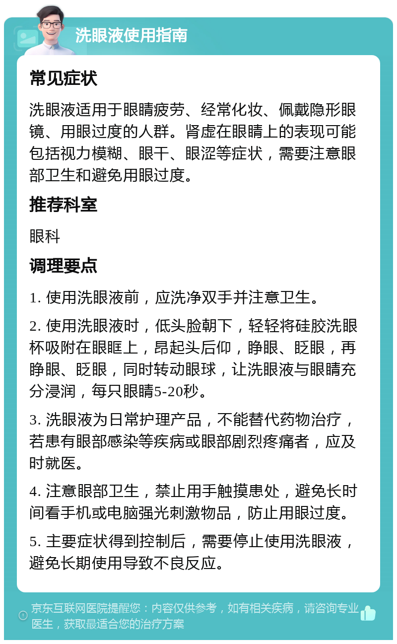 洗眼液使用指南 常见症状 洗眼液适用于眼睛疲劳、经常化妆、佩戴隐形眼镜、用眼过度的人群。肾虚在眼睛上的表现可能包括视力模糊、眼干、眼涩等症状，需要注意眼部卫生和避免用眼过度。 推荐科室 眼科 调理要点 1. 使用洗眼液前，应洗净双手并注意卫生。 2. 使用洗眼液时，低头脸朝下，轻轻将硅胶洗眼杯吸附在眼眶上，昂起头后仰，睁眼、眨眼，再睁眼、眨眼，同时转动眼球，让洗眼液与眼睛充分浸润，每只眼睛5-20秒。 3. 洗眼液为日常护理产品，不能替代药物治疗，若患有眼部感染等疾病或眼部剧烈疼痛者，应及时就医。 4. 注意眼部卫生，禁止用手触摸患处，避免长时间看手机或电脑强光刺激物品，防止用眼过度。 5. 主要症状得到控制后，需要停止使用洗眼液，避免长期使用导致不良反应。