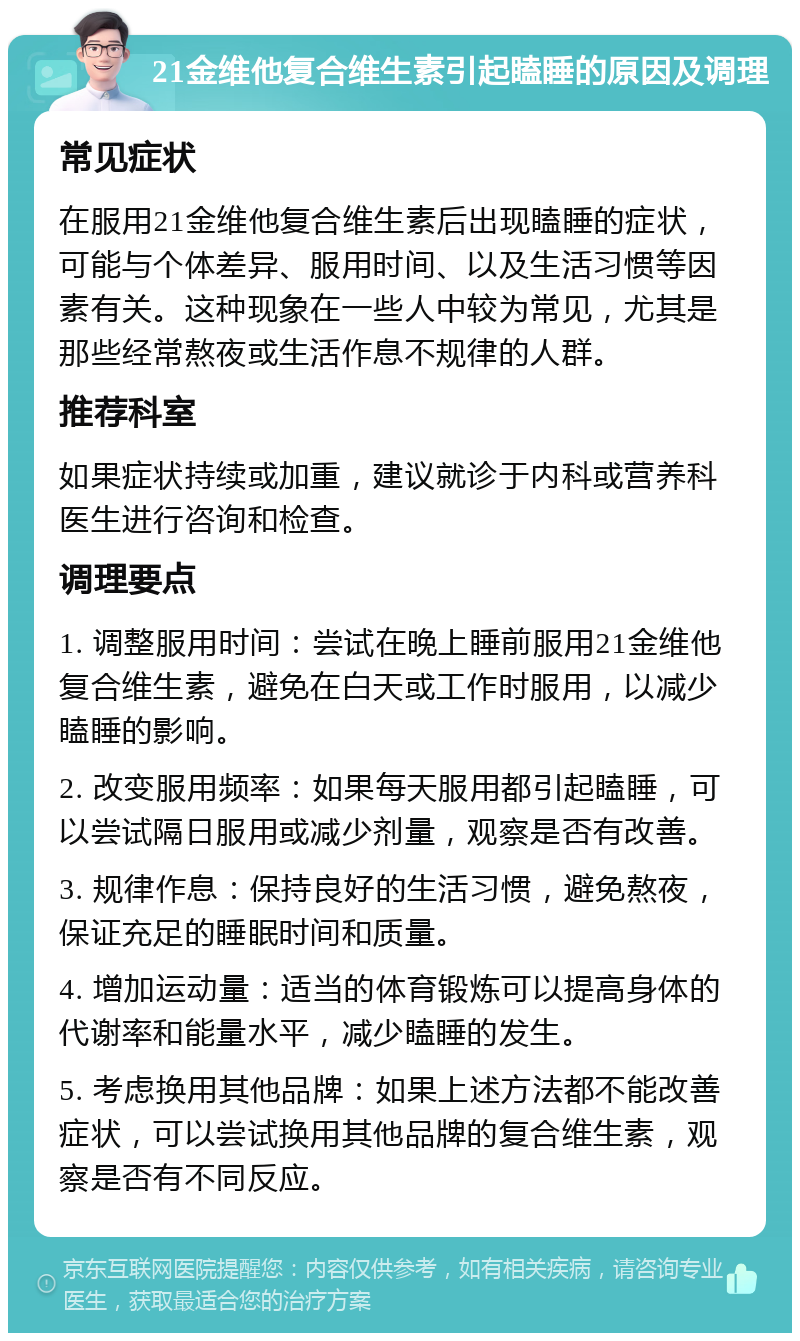 21金维他复合维生素引起瞌睡的原因及调理 常见症状 在服用21金维他复合维生素后出现瞌睡的症状，可能与个体差异、服用时间、以及生活习惯等因素有关。这种现象在一些人中较为常见，尤其是那些经常熬夜或生活作息不规律的人群。 推荐科室 如果症状持续或加重，建议就诊于内科或营养科医生进行咨询和检查。 调理要点 1. 调整服用时间：尝试在晚上睡前服用21金维他复合维生素，避免在白天或工作时服用，以减少瞌睡的影响。 2. 改变服用频率：如果每天服用都引起瞌睡，可以尝试隔日服用或减少剂量，观察是否有改善。 3. 规律作息：保持良好的生活习惯，避免熬夜，保证充足的睡眠时间和质量。 4. 增加运动量：适当的体育锻炼可以提高身体的代谢率和能量水平，减少瞌睡的发生。 5. 考虑换用其他品牌：如果上述方法都不能改善症状，可以尝试换用其他品牌的复合维生素，观察是否有不同反应。