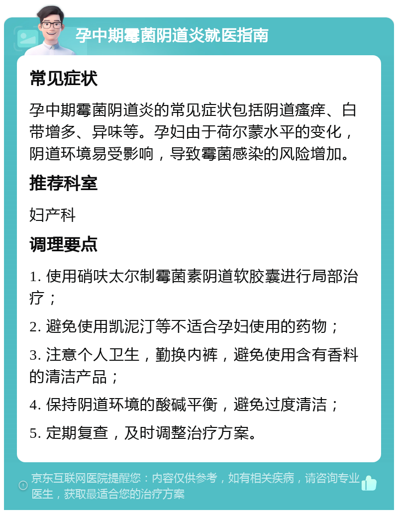 孕中期霉菌阴道炎就医指南 常见症状 孕中期霉菌阴道炎的常见症状包括阴道瘙痒、白带增多、异味等。孕妇由于荷尔蒙水平的变化，阴道环境易受影响，导致霉菌感染的风险增加。 推荐科室 妇产科 调理要点 1. 使用硝呋太尔制霉菌素阴道软胶囊进行局部治疗； 2. 避免使用凯泥汀等不适合孕妇使用的药物； 3. 注意个人卫生，勤换内裤，避免使用含有香料的清洁产品； 4. 保持阴道环境的酸碱平衡，避免过度清洁； 5. 定期复查，及时调整治疗方案。