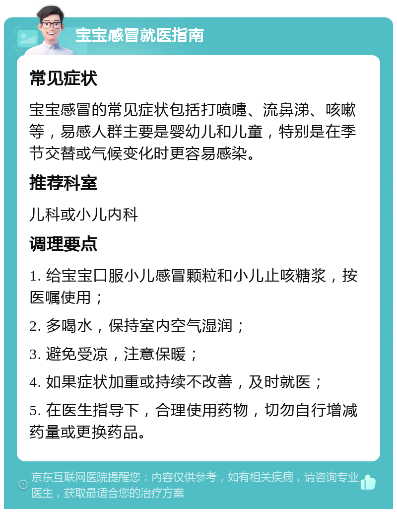 宝宝感冒就医指南 常见症状 宝宝感冒的常见症状包括打喷嚏、流鼻涕、咳嗽等，易感人群主要是婴幼儿和儿童，特别是在季节交替或气候变化时更容易感染。 推荐科室 儿科或小儿内科 调理要点 1. 给宝宝口服小儿感冒颗粒和小儿止咳糖浆，按医嘱使用； 2. 多喝水，保持室内空气湿润； 3. 避免受凉，注意保暖； 4. 如果症状加重或持续不改善，及时就医； 5. 在医生指导下，合理使用药物，切勿自行增减药量或更换药品。