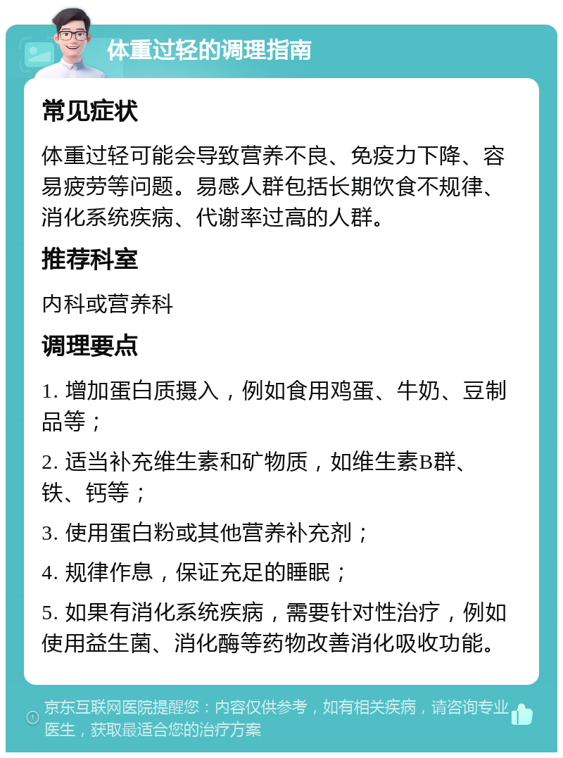 体重过轻的调理指南 常见症状 体重过轻可能会导致营养不良、免疫力下降、容易疲劳等问题。易感人群包括长期饮食不规律、消化系统疾病、代谢率过高的人群。 推荐科室 内科或营养科 调理要点 1. 增加蛋白质摄入，例如食用鸡蛋、牛奶、豆制品等； 2. 适当补充维生素和矿物质，如维生素B群、铁、钙等； 3. 使用蛋白粉或其他营养补充剂； 4. 规律作息，保证充足的睡眠； 5. 如果有消化系统疾病，需要针对性治疗，例如使用益生菌、消化酶等药物改善消化吸收功能。