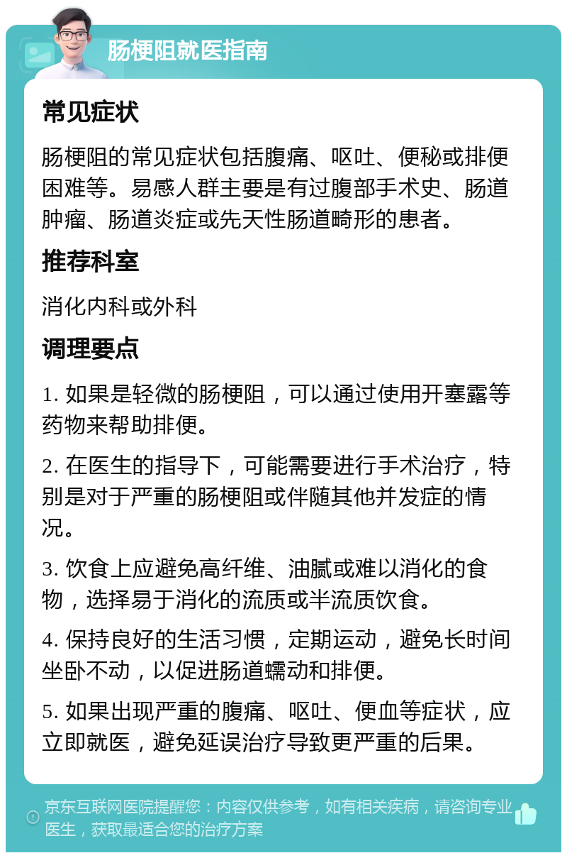 肠梗阻就医指南 常见症状 肠梗阻的常见症状包括腹痛、呕吐、便秘或排便困难等。易感人群主要是有过腹部手术史、肠道肿瘤、肠道炎症或先天性肠道畸形的患者。 推荐科室 消化内科或外科 调理要点 1. 如果是轻微的肠梗阻，可以通过使用开塞露等药物来帮助排便。 2. 在医生的指导下，可能需要进行手术治疗，特别是对于严重的肠梗阻或伴随其他并发症的情况。 3. 饮食上应避免高纤维、油腻或难以消化的食物，选择易于消化的流质或半流质饮食。 4. 保持良好的生活习惯，定期运动，避免长时间坐卧不动，以促进肠道蠕动和排便。 5. 如果出现严重的腹痛、呕吐、便血等症状，应立即就医，避免延误治疗导致更严重的后果。