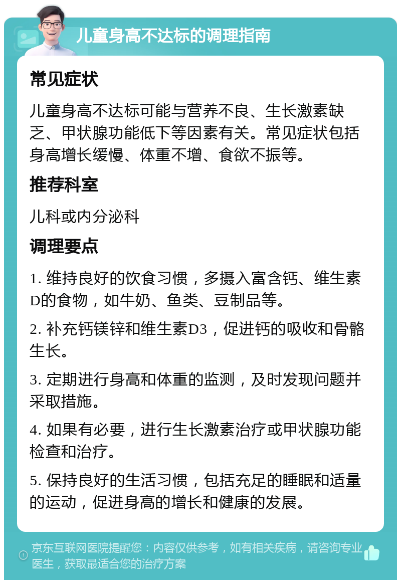 儿童身高不达标的调理指南 常见症状 儿童身高不达标可能与营养不良、生长激素缺乏、甲状腺功能低下等因素有关。常见症状包括身高增长缓慢、体重不增、食欲不振等。 推荐科室 儿科或内分泌科 调理要点 1. 维持良好的饮食习惯，多摄入富含钙、维生素D的食物，如牛奶、鱼类、豆制品等。 2. 补充钙镁锌和维生素D3，促进钙的吸收和骨骼生长。 3. 定期进行身高和体重的监测，及时发现问题并采取措施。 4. 如果有必要，进行生长激素治疗或甲状腺功能检查和治疗。 5. 保持良好的生活习惯，包括充足的睡眠和适量的运动，促进身高的增长和健康的发展。