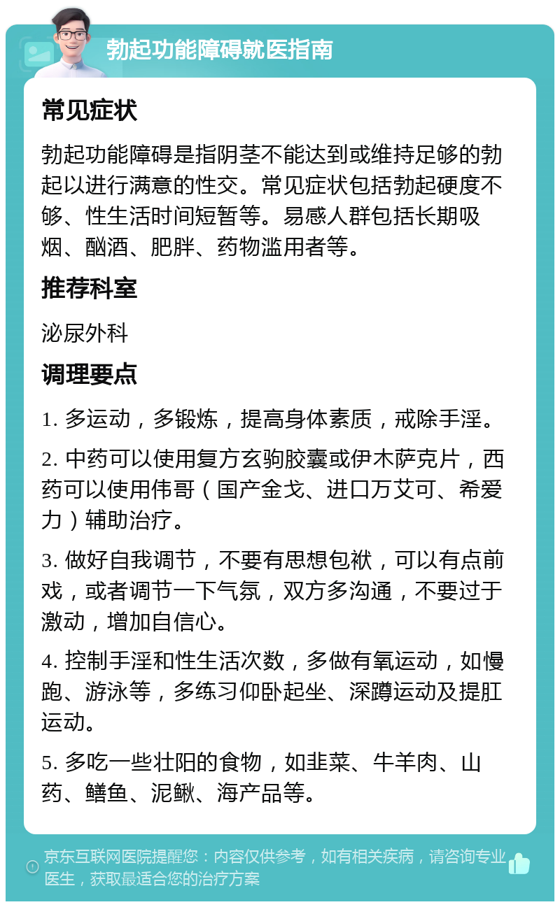 勃起功能障碍就医指南 常见症状 勃起功能障碍是指阴茎不能达到或维持足够的勃起以进行满意的性交。常见症状包括勃起硬度不够、性生活时间短暂等。易感人群包括长期吸烟、酗酒、肥胖、药物滥用者等。 推荐科室 泌尿外科 调理要点 1. 多运动，多锻炼，提高身体素质，戒除手淫。 2. 中药可以使用复方玄驹胶囊或伊木萨克片，西药可以使用伟哥（国产金戈、进口万艾可、希爱力）辅助治疗。 3. 做好自我调节，不要有思想包袱，可以有点前戏，或者调节一下气氛，双方多沟通，不要过于激动，增加自信心。 4. 控制手淫和性生活次数，多做有氧运动，如慢跑、游泳等，多练习仰卧起坐、深蹲运动及提肛运动。 5. 多吃一些壮阳的食物，如韭菜、牛羊肉、山药、鳝鱼、泥鳅、海产品等。