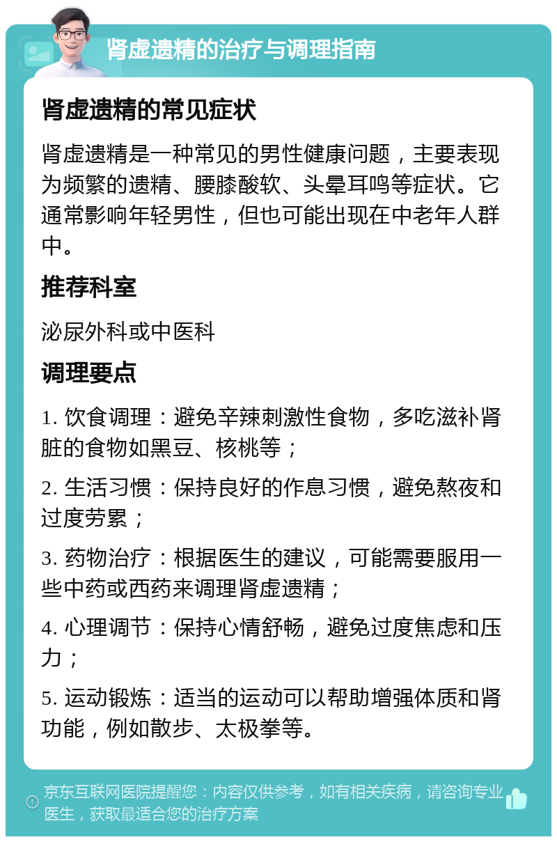 肾虚遗精的治疗与调理指南 肾虚遗精的常见症状 肾虚遗精是一种常见的男性健康问题，主要表现为频繁的遗精、腰膝酸软、头晕耳鸣等症状。它通常影响年轻男性，但也可能出现在中老年人群中。 推荐科室 泌尿外科或中医科 调理要点 1. 饮食调理：避免辛辣刺激性食物，多吃滋补肾脏的食物如黑豆、核桃等； 2. 生活习惯：保持良好的作息习惯，避免熬夜和过度劳累； 3. 药物治疗：根据医生的建议，可能需要服用一些中药或西药来调理肾虚遗精； 4. 心理调节：保持心情舒畅，避免过度焦虑和压力； 5. 运动锻炼：适当的运动可以帮助增强体质和肾功能，例如散步、太极拳等。