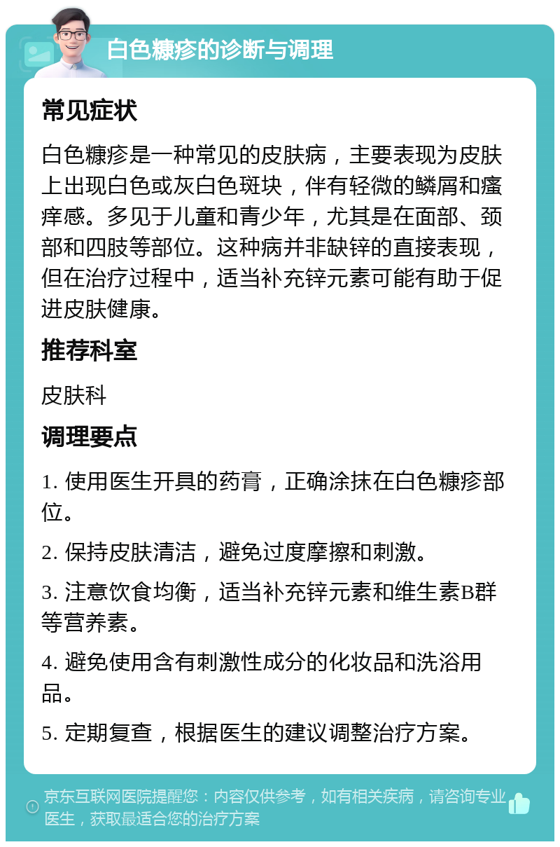 白色糠疹的诊断与调理 常见症状 白色糠疹是一种常见的皮肤病，主要表现为皮肤上出现白色或灰白色斑块，伴有轻微的鳞屑和瘙痒感。多见于儿童和青少年，尤其是在面部、颈部和四肢等部位。这种病并非缺锌的直接表现，但在治疗过程中，适当补充锌元素可能有助于促进皮肤健康。 推荐科室 皮肤科 调理要点 1. 使用医生开具的药膏，正确涂抹在白色糠疹部位。 2. 保持皮肤清洁，避免过度摩擦和刺激。 3. 注意饮食均衡，适当补充锌元素和维生素B群等营养素。 4. 避免使用含有刺激性成分的化妆品和洗浴用品。 5. 定期复查，根据医生的建议调整治疗方案。