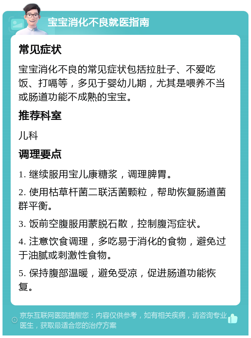 宝宝消化不良就医指南 常见症状 宝宝消化不良的常见症状包括拉肚子、不爱吃饭、打嗝等，多见于婴幼儿期，尤其是喂养不当或肠道功能不成熟的宝宝。 推荐科室 儿科 调理要点 1. 继续服用宝儿康糖浆，调理脾胃。 2. 使用枯草杆菌二联活菌颗粒，帮助恢复肠道菌群平衡。 3. 饭前空腹服用蒙脱石散，控制腹泻症状。 4. 注意饮食调理，多吃易于消化的食物，避免过于油腻或刺激性食物。 5. 保持腹部温暖，避免受凉，促进肠道功能恢复。