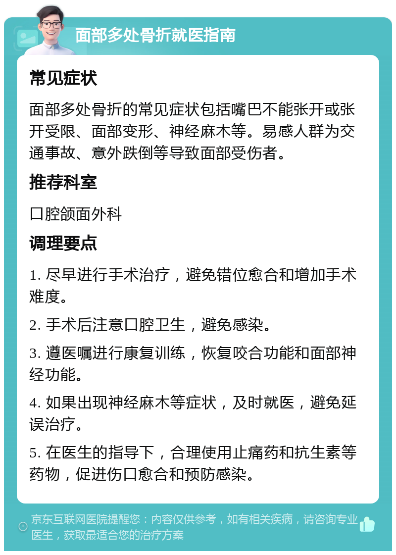 面部多处骨折就医指南 常见症状 面部多处骨折的常见症状包括嘴巴不能张开或张开受限、面部变形、神经麻木等。易感人群为交通事故、意外跌倒等导致面部受伤者。 推荐科室 口腔颌面外科 调理要点 1. 尽早进行手术治疗，避免错位愈合和增加手术难度。 2. 手术后注意口腔卫生，避免感染。 3. 遵医嘱进行康复训练，恢复咬合功能和面部神经功能。 4. 如果出现神经麻木等症状，及时就医，避免延误治疗。 5. 在医生的指导下，合理使用止痛药和抗生素等药物，促进伤口愈合和预防感染。