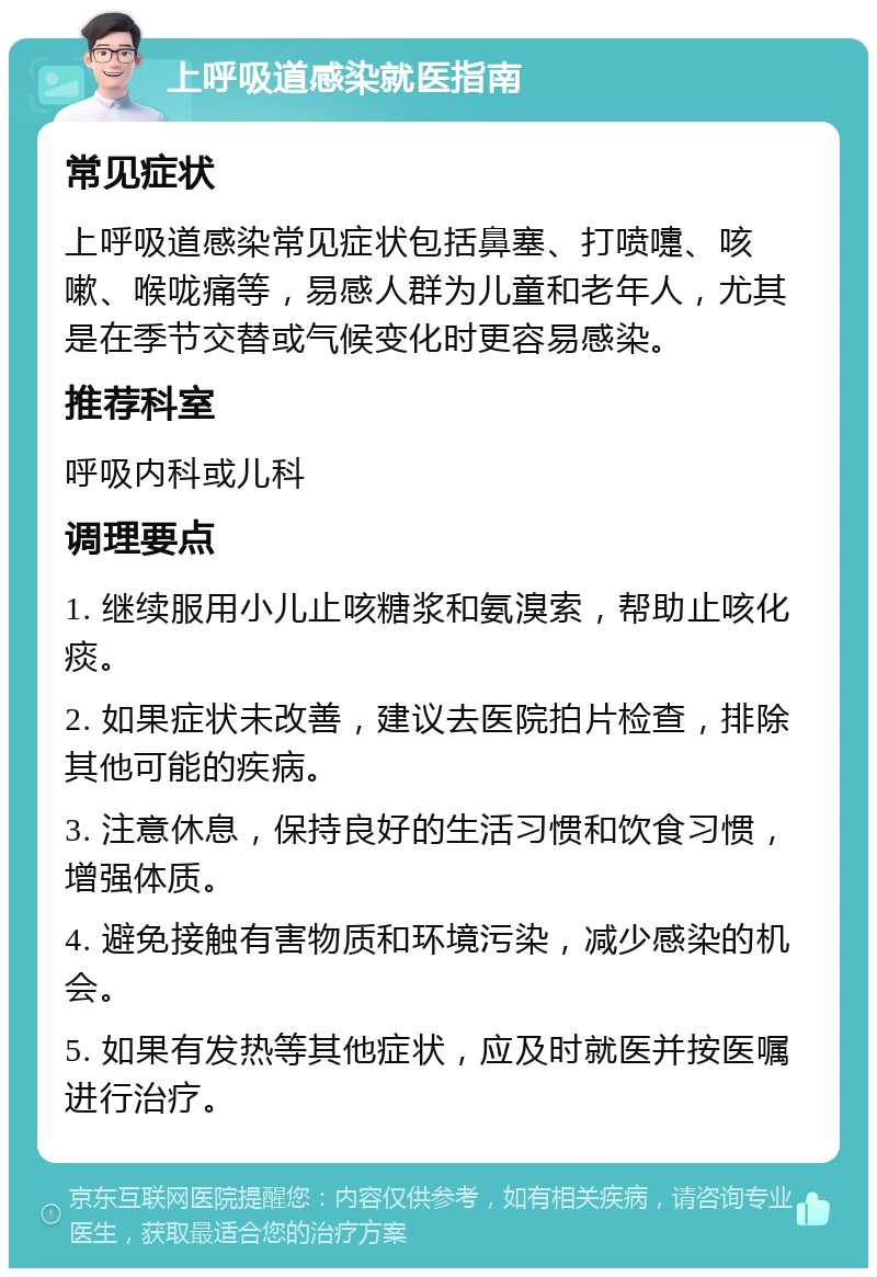 上呼吸道感染就医指南 常见症状 上呼吸道感染常见症状包括鼻塞、打喷嚏、咳嗽、喉咙痛等，易感人群为儿童和老年人，尤其是在季节交替或气候变化时更容易感染。 推荐科室 呼吸内科或儿科 调理要点 1. 继续服用小儿止咳糖浆和氨溴索，帮助止咳化痰。 2. 如果症状未改善，建议去医院拍片检查，排除其他可能的疾病。 3. 注意休息，保持良好的生活习惯和饮食习惯，增强体质。 4. 避免接触有害物质和环境污染，减少感染的机会。 5. 如果有发热等其他症状，应及时就医并按医嘱进行治疗。