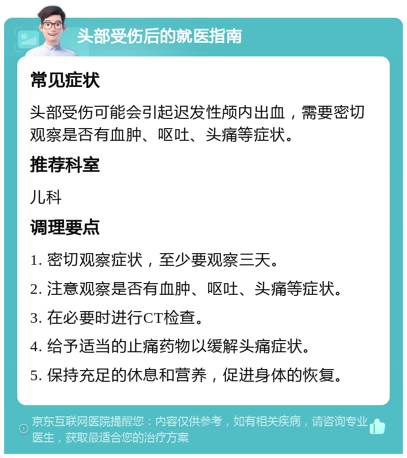 头部受伤后的就医指南 常见症状 头部受伤可能会引起迟发性颅内出血，需要密切观察是否有血肿、呕吐、头痛等症状。 推荐科室 儿科 调理要点 1. 密切观察症状，至少要观察三天。 2. 注意观察是否有血肿、呕吐、头痛等症状。 3. 在必要时进行CT检查。 4. 给予适当的止痛药物以缓解头痛症状。 5. 保持充足的休息和营养，促进身体的恢复。