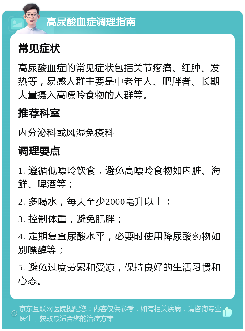 高尿酸血症调理指南 常见症状 高尿酸血症的常见症状包括关节疼痛、红肿、发热等，易感人群主要是中老年人、肥胖者、长期大量摄入高嘌呤食物的人群等。 推荐科室 内分泌科或风湿免疫科 调理要点 1. 遵循低嘌呤饮食，避免高嘌呤食物如内脏、海鲜、啤酒等； 2. 多喝水，每天至少2000毫升以上； 3. 控制体重，避免肥胖； 4. 定期复查尿酸水平，必要时使用降尿酸药物如别嘌醇等； 5. 避免过度劳累和受凉，保持良好的生活习惯和心态。