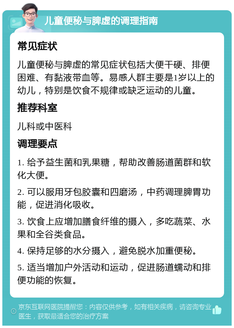 儿童便秘与脾虚的调理指南 常见症状 儿童便秘与脾虚的常见症状包括大便干硬、排便困难、有黏液带血等。易感人群主要是1岁以上的幼儿，特别是饮食不规律或缺乏运动的儿童。 推荐科室 儿科或中医科 调理要点 1. 给予益生菌和乳果糖，帮助改善肠道菌群和软化大便。 2. 可以服用牙包胶囊和四磨汤，中药调理脾胃功能，促进消化吸收。 3. 饮食上应增加膳食纤维的摄入，多吃蔬菜、水果和全谷类食品。 4. 保持足够的水分摄入，避免脱水加重便秘。 5. 适当增加户外活动和运动，促进肠道蠕动和排便功能的恢复。