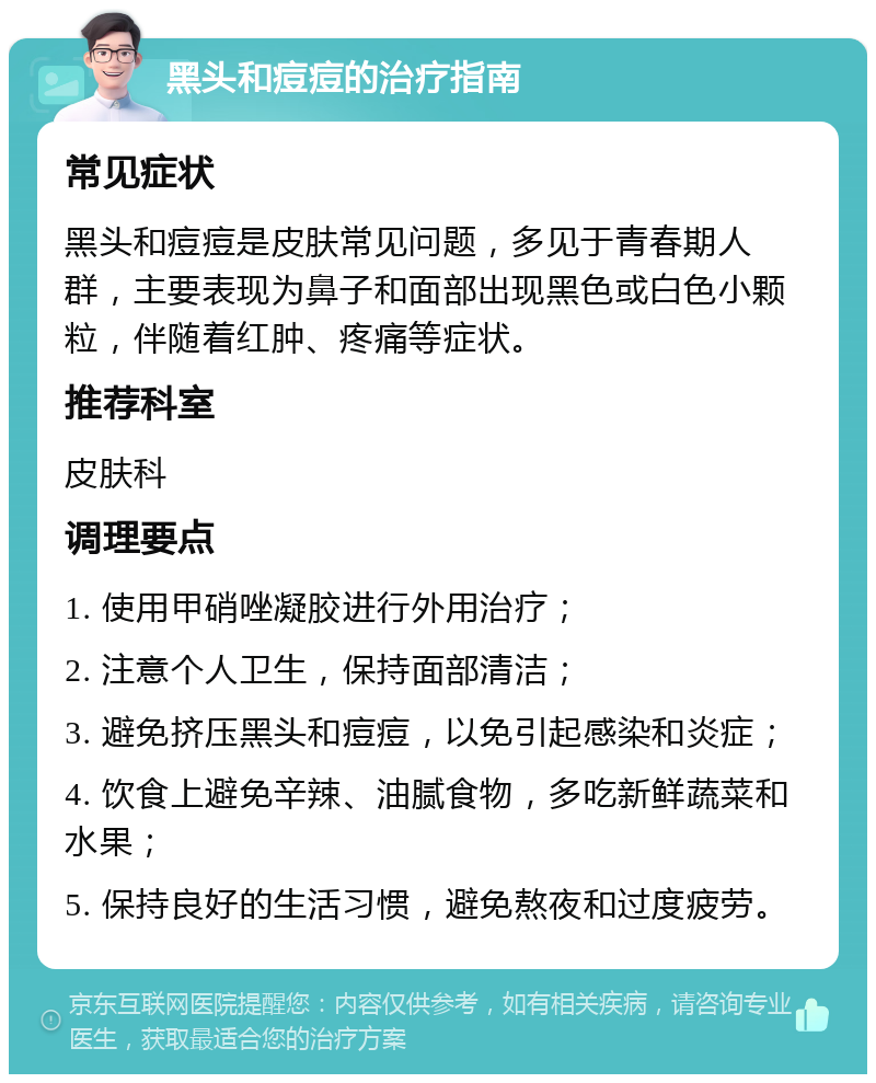 黑头和痘痘的治疗指南 常见症状 黑头和痘痘是皮肤常见问题，多见于青春期人群，主要表现为鼻子和面部出现黑色或白色小颗粒，伴随着红肿、疼痛等症状。 推荐科室 皮肤科 调理要点 1. 使用甲硝唑凝胶进行外用治疗； 2. 注意个人卫生，保持面部清洁； 3. 避免挤压黑头和痘痘，以免引起感染和炎症； 4. 饮食上避免辛辣、油腻食物，多吃新鲜蔬菜和水果； 5. 保持良好的生活习惯，避免熬夜和过度疲劳。