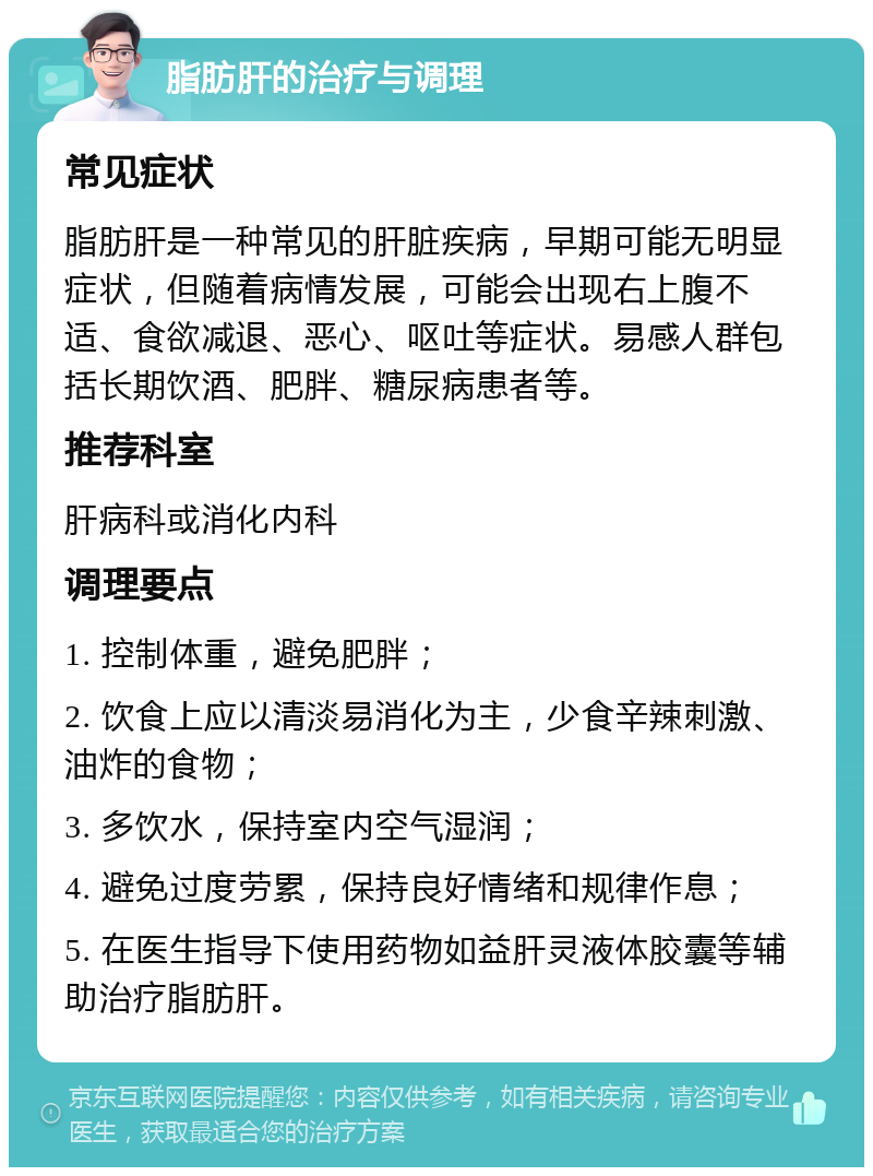 脂肪肝的治疗与调理 常见症状 脂肪肝是一种常见的肝脏疾病，早期可能无明显症状，但随着病情发展，可能会出现右上腹不适、食欲减退、恶心、呕吐等症状。易感人群包括长期饮酒、肥胖、糖尿病患者等。 推荐科室 肝病科或消化内科 调理要点 1. 控制体重，避免肥胖； 2. 饮食上应以清淡易消化为主，少食辛辣刺激、油炸的食物； 3. 多饮水，保持室内空气湿润； 4. 避免过度劳累，保持良好情绪和规律作息； 5. 在医生指导下使用药物如益肝灵液体胶囊等辅助治疗脂肪肝。